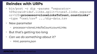 APACHECON North America
Reindex with URPs
➢ bin/post -c dip -params "separator=
%09&rowid=id&f.links.split=true&f.links.separat
or=%20&processor=cloneLinksToCount,countLinks"
-type "text/csv" .../dip-data.tsv
➢
New parameter
– processor=cloneLinksToCount,countLinks
➢
But that’s getting too long
➢
Can we do somethini about it?
– Hint: params.json
 