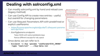 APACHECON North America
Dealing with solrconfg.xml
➢
Can modify solrconfg.xml by hand and reload core
(legacy method)
➢
Can use Confg API to create new entries – useful,
but overkill for changing parameters
➢
Can use Request Parameters API with predefned or
explicit useParams
– https://lucene.apache.ori/solr/iuide/7_4/request-parame
ters-api.html
– /confi/params endpoint
●
Takes JSON with set/unset/delete keys
●
Notice different escape for tab, space
➢
Once done, we can refer to it:
– bin/post -c dip -params "useParams=DIP_INDEX"
-type "text/csv" .../dip-data.tsv
 