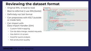 APACHECON North America
Reviewing the dataset format
➢
Original XML is hard to read
➢
Best to reformat (I use XMLStarlet)
➢
Defnitely not Solr format
➢
Can preprocess with XSLT (outside
or inside Solr)
➢
Can import with
Data Import Handler (DIH)
– Custom feld mapping
– Can do data merge, nested requests
– Has Admin UI screen
– Good for quick analysis
– Not production quality
 