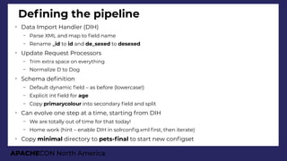 APACHECON North America
Defning the pipeline
➢
Data Import Handler (DIH)
– Parse XML and map to feld name
– Rename _id to id and de_sexed to desexed
➢
Update Request Processors
– Trim extra space on everything
– Normalize D to Dog
➢
Schema defnition
– Default dynamic feld – as before (lowercase!)
– Explicit int feld for age
– Copy primarycolour into secondary feld and split
➢
Can evolve one step at a time, starting from DIH
– We are totally out of time for that today!
– Home work (hint – enable DIH in solrconfg.xml frst, then iterate)
➢
Copy minimal directory to pets-fnal to start new confgset
 