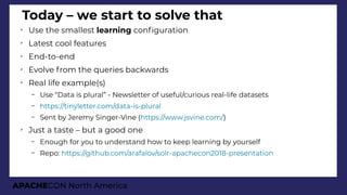 APACHECON North America
Today – we start to solve that
➢
Use the smallest learning confguration
➢
Latest cool features
➢
End-to-end
➢
Evolve from the queries backwards
➢
Real life example(s)
– Use “Data is plural” - Newsletter of useful/curious real-life datasets
– https://tinyletter.com/data-is-plural
– Sent by Jeremy Singer-Vine (https://www.jsvine.com/)
➢
Just a taste – but a good one
– Enough for you to understand how to keep learning by yourself
– Repo: https://github.com/arafalov/solr-apachecon2018-presentation
 