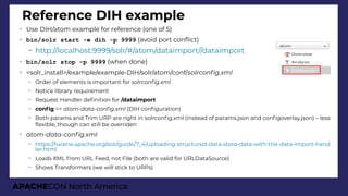 APACHECON North America
➢
Use DIH/atom example for reference (one of 5)
➢
bin/solr start -e dih -p 9999 (avoid port confict)
– http://localhost:9999/solr/#/atom/dataimport//dataimport
➢
bin/solr stop -p 9999 (when done)
➢
<solr_install>/example/example-DIH/solr/atom/conf/solrconfi.xml
– Order of elements is important for solrconfi.xml
– Notice library requirement
– Request Handler defnition for /dataimport
– confg => atom-data-confi.xml (DIH confguration)
– Both params and Trim URP are right in solrconfg.xml (instead of params.json and confgoverlay.json) – less
fexible, though can still be overriden
➢
atom-data-confi.xml
– https://lucene.apache.org/solr/guide/7_4/uploading-structured-data-store-data-with-the-data-import-hand
ler.html
– Loads XML from URL Feed, not File (both are valid for URLDataSource)
– Shows Transformers (we will stick to URPs)
Reference DIH example
 