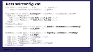 APACHECON North America
Pets solrconfg.xml
<lib dir="${solr.install.dir:../../../..}/dist/"
regex="solr-dataimporthandler-.*.jar"/>
…
<requestHandler name="/dataimport" class="solr.DataImportHandler">
<lst name="defaults">
<str name="config">pets-data-config.xml</str>
<str name="processor">trim_text,fix_dog</str>
</lst>
</requestHandler>
<updateProcessor class="solr.processor.TrimFieldUpdateProcessorFactory"
name="trim_text" />
<updateProcessor class="solr.processor.RegexReplaceProcessorFactory"
name="fix_dog">
<str name="fieldName">animaltype</str>
<str name="pattern">D</str>
<str name="replacement">Dog</str>
<bool name="literalReplacement">true</bool>
</updateProcessor>
 