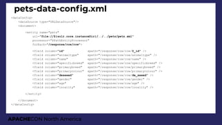 APACHECON North America
pets-data-confg.xml
<dataConfig>
<dataSource type="URLDataSource"/>
<document>
<entity name="pets"
url="file://${solr.core.instanceDir}/../../pets/pets.xml"
processor="XPathEntityProcessor"
forEach="/response/row/row">
<field column="id" xpath="/response/row/row/@_id" />
<field column="animaltype" xpath="/response/row/row/animaltype" />
<field column="name" xpath="/response/row/row/name" />
<field column="specificbreed" xpath="/response/row/row/specificbreed" />
<field column="primarybreed" xpath="/response/row/row/primarybreed" />
<field column="primarycolour" xpath="/response/row/row/primarycolour" />
<field column="desexed" xpath="/response/row/row/de_sexed" />
<field column="gender" xpath="/response/row/row/gender" />
<field column="age" xpath="/response/row/row/age" />
<field column="locality" xpath="/response/row/row/locality" />
</entity>
</document>
</dataConfig>
 