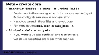 APACHECON North America
Pets – create core
➢ bin/solr create -c pets -d …/pets-final
– Create core in the running server with our custom confgset
– Active confg fles are now in sroot/pets/conf
– Hack: you can edit these fles and reload core
– For more options: bin/solr create_core -h
➢ bin/solr delete -c pets
– If you want to update confgset and recreate core
– Will delete modifcations made while running
 