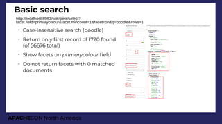 APACHECON North America
Basic search
http://localhost:8983/solr/pets/select?
facet.field=primarycolour&facet.mincount=1&facet=on&q=poodle&rows=1
➢
Case-insensitive search (poodle)
➢
Return only frst record of 1720 found
(of 56676 total)
➢
Show facets on primarycolour feld
➢
Do not return facets with 0 matched
documents
 