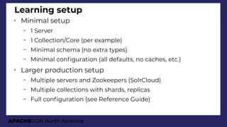 APACHECON North America
Learning setup
➢
Minimal setup
– 1 Server
– 1 Collection/Core (per example)
– Minimal schema (no extra types)
– Minimal confguration (all defaults, no caches, etc.)
➢
Larger production setup
– Multiple servers and Zookeepers (SolrCloud)
– Multiple collections with shards, replicas
– Full confguration (see Reference Guide)
 