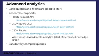 APACHECON North America
Advanced analytics
➢
Basic queries and facets are good to start
➢
Recent Solr supports:
– JSON Request API:
●
https://lucene.apache.org/solr/guide/7_4/json-request-api.html
– JSON Query DSL:
●
https://lucene.apache.org/solr/guide/7_4/json-query-dsl.html
– JSON Facets:
●
https://lucene.apache.org/solr/guide/7_4/json-facet-api.html
– Allows multi-leveled facets, analytics, (start of) semantic knowledge
graph
➢
Can do very complex queries
 