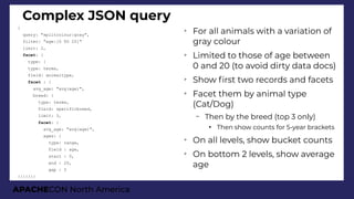 APACHECON North America
Complex JSON query
{
query: "splitcolour:gray",
filter: "age:[0 TO 20]"
limit: 2,
facet: {
type: {
type: terms,
field: animaltype,
facet : {
avg_age: "avg(age)",
breed: {
type: terms,
field: specificbreed,
limit: 3,
facet: {
avg_age: "avg(age)",
ages: {
type: range,
field : age,
start : 0,
end : 20,
gap : 5
}}}}}}}
➢
For all animals with a variation of
gray colour
➢
Limited to those of age between
0 and 20 (to avoid dirty data docs)
➢
Show frst two records and facets
➢
Facet them by animal type
(Cat/Dog)
– Then by the breed (top 3 only)
●
Then show counts for 5-year brackets
➢
On all levels, show bucket counts
➢
On bottom 2 levels, show average
age
 