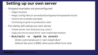 APACHECON North America
Setting up our own server
➢
Shipped examples are preconfgured
– Magic location
– Magic confg fles (in server/solr/confisets/<templatedir>/conf)
– Hard to do multiple examples
– Confusing to grow to production, later
➢
For clarity, let’s setup our own server
– Create server root directory (e.g. sroot )
– Copy solr.xml to sroot (from <solr install>/server/solr)
– bin/solr -s <path to sroot>
●
All bin commands are in <solr install>/bin/
●
Default Solr port is 8983, other ports offset from that
 