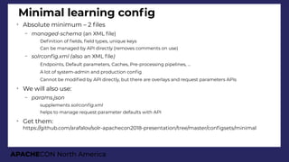 APACHECON North America
Minimal learning confg
➢
Absolute minimum – 2 fles
– manaied-schema (an XML fle)
●
Defnition of felds, feld types, unique keys
●
Can be managed by API directly (removes comments on use)
– solrconfi.xml (also an XML fle)
●
Endpoints, Default parameters, Caches, Pre-processing pipelines, ...
●
A lot of system-admin and production confg
●
Cannot be modifed by API directly, but there are overlays and request parameters APIs
➢
We will also use:
– params.json
●
supplements solrconfi.xml
●
helps to manage request parameter defaults with API
➢
Get them:
https://github.com/arafalov/solr-apachecon2018-presentation/tree/master/confgsets/minimal
 