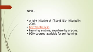 NPTEL
• A joint initiative of IITs and IISc- initiated in
2003.
• http://nptel.ac.in
• Learning anytime, anywhere by anyone.
• 990+courses available for self learning.