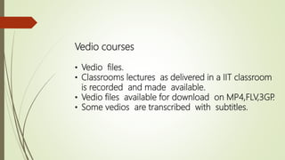 Vedio courses
• Vedio files.
• Classrooms lectures as delivered in a IIT classroom
is recorded and made available.
• Vedio files available for download on MP4,FLV,3GP.
• Some vedios are transcribed with subtitles.