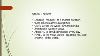 Special Features
• Learning modules of a shorter duration.
• 900+ courses across Disciplines
• Users across the world-80% from India.
• 240 million website Views.
• About 40 to 50 GB download every day.
• NPTEL is the most visited academic YouTube
channel in the world.