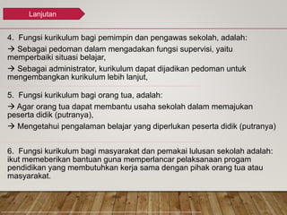 4. Fungsi kurikulum bagi pemimpin dan pengawas sekolah, adalah:
 Sebagai pedoman dalam mengadakan fungsi supervisi, yaitu
memperbaiki situasi belajar,
 Sebagai administrator, kurikulum dapat dijadikan pedoman untuk
mengembangkan kurikulum lebih lanjut,
5. Fungsi kurikulum bagi orang tua, adalah:
 Agar orang tua dapat membantu usaha sekolah dalam memajukan
peserta didik (putranya),
 Mengetahui pengalaman belajar yang diperlukan peserta didik (putranya)
6. Fungsi kurikulum bagi masyarakat dan pemakai lulusan sekolah adalah:
ikut memeberikan bantuan guna memperlancar pelaksanaan progam
pendidikan yang membutuhkan kerja sama dengan pihak orang tua atau
masyarakat.
Lanjutan
 