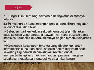 7. Fungsi kurikulum bagi sekolah dan tingkatan di atasnya,
adalah:
a.) Pemeliharaan keseimbangan proses pendidikan. kegiatan
ini dapat dilakukan bila:
Sebagian dari kurikulum sekolah tersebut telah diajarkan
pada sekolah yang berada di bawahnya, maka sekolah dapat
meninjau kembali perlu atau tidaknya bagian tersebut diajarkan
lagi.
Kecakapan-kecakapan tertentu yang dibutuhkan untuk
mempelajari kurikulum suatu sekolah belum diajarkan pada
sekolah yang berada di bawahnya, sekolah dapat
mempertimbangkan untuk memasukan progam mengenai
kecakapan-kecakapan tersebut ke dalam kurikulum.
b.) Penyiapan tenaga baru.
Lanjutan
 