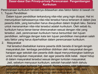 Dasar-dasar Dan Prinsip-prinsip Perencanaan Pengembangan
Kurikulum
Perencanaan kurikulum hendaknya didasarkan atas faktor-faktor di bawah ini:
1. Tujuan Pendidikan
Dalam tujuan pendidikan terkandung nilai-nilai yang ingin dicapai. Hal ini
menunjukkan bahwasannya nilai-nilai tersebut harus tertanam di dalam jiwa
peserta didik, yang kemudian harus diwujudkan dalam tingkah laku. Sarana
untuk menanamkan nilai-nilai tersebut adalah kurikulum. Oleh sebab itu,
kurikulum harus benar-benar direncanakan sesuai dengan nilai yang
tersebut. Jadi, perencanaan kurikulum harus bersumber dari tujuan
pendidikan, sehingga dengan kata lain tujuan pendidikan merupakan salah
satu faktor yang harus diperhatikan dalam perencanaan kurikulum.
2. Masyarakat
Hal tersebut disebabkan karena peserta didik berada di tengah-tengah
masyarakat,dan lembaga pendidikan didirikan oleh masyarakat dengan
harapan agar sekolah dan peserta didik dapat menyumbangkan baktinya
untuk memajukan masyarakat, dan agar peserta didik kelak dapat hidup
di dalam masyarakat tersebut sesuai dengan tuntutan masyarakat.
Jadi, sebelum menyusun kurikulum, sekolah haruslah lebih dahulu
menyelidiki akan berbagai hal, seperti: Norma-norma, adat kebiasaan,
pengetahuan-pengetahuan, kepercayaan-kepercayaan, sikap, cara
bertingkah laku, yang dijunjung tinggi oleh masyarakat, dll.
 
