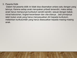 3. Peserta Didik
Dalam hal peserta didik ini tidak bisa disamakan antara satu dengan yang
lainnya. Karena setiap anak merupakan pribadi tersendiri, maka setiap
anak harus mempunyai kurikulum sendiri-sendiri, sesuai dengan bakat,
minat kebutuhan, tingkat kecerdasan dan cita-citanya. Jadi prinsipnya
ialah bukan anak yang harus menyesuaikan diri kepada kurikulum,
melainkan kurikulumlah yang harus disesuaikan kepada masing-masing
anak.
 