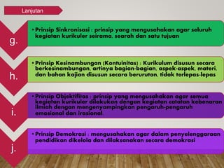 g.
•Prinsip Sinkronisasi : prinsip yang mengusahakan agar seluruh
kegiatan kurikuler seirama, searah dan satu tujuan
h.
•Prinsip Kesinambungan (Kontuinitas) : Kurikulum disusun secara
berkesinambungan, artinya bagian-bagian, aspek-aspek, materi,
dan bahan kajian disusun secara berurutan, tidak terlepas-lepas
i.
•Prinsip Objektifitas : prinsip yang mengusahakan agar semua
kegiatan kurikuler dilakukan dengan kegiatan catatan kebenaran
ilmiah dengan mengenyampingkan pengaruh-pengaruh
emosional dan irasional.
j.
•Prinsip Demokrasi : mengusahakan agar dalam penyelenggaraan
pendidikan dikelola dan dilaksanakan secara demokrasi
Lanjutan
 