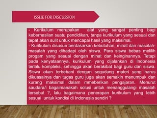 ISSUE FOR DISCUSSION
- Kurikulum merupakan alat yang sangat penting bagi
keberhasilan suatu pendidikan, tanpa kurikulum yang sesuai dan
tepat akan sulit untuk mencapai hasil yang maksimal.
- Kurikulum disusun berdasarkan kebutuhan, minat dan masalah-
masalah yang dihadapi oleh siswa. Para siswa bebas melilih
progam yang sesuai dengan minat dan keinginannya. Tetapi
pada kenyataannya, kurikulum yang dijalankan di Indonesia
terlalu kompleks, sehingga akan berakibat bagi guru dan siswa.
Siswa akan terbebani dengan segudang materi yang harus
dikuasainya dan tugas guru juga akan semakin menumpuk dan
kurang maksimal dalam mmeberikan pengajaran. Menurut
saudara/i bagaimanakah solusi untuk menanggulangi masalah
tersebut ?, lalu bagaimana penerapan kurikulum yang lebih
sesuai untuk kondisi di Indonesia sendiri ?
 