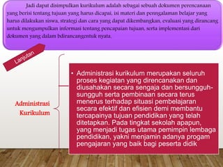 Jadi dapat disimpulkan kurikulum adalah sebagai sebuah dokumen perencanaan
yang berisi tentang tujuan yang harus dicapai, isi materi dan penngalaman belajar yang
harus dilakukan siswa, strategi dan cara yang dapat dikembangkan, evaluasi yang dirancang
untuk mengumpulkan informasi tentang pencapaian tujuan, serta implementasi dari
dokumen yang dalam bdirancangentuk nyata.
Administrasi
Kurikulum
• Administrasi kurikulum merupakan seluruh
proses kegiatan yang direncanakan dan
diusahakan secara sengaja dan bersungguh-
sungguh serta pembinaan secara terus
menerus terhadap situasi pembelajaran
secara efektif dan efisien demi membantu
tercapainya tujuan pendidikan yang telah
ditetapkan. Pada tingkat sekolah apapun,
yang menjadi tugas utama pemimpin lembaga
pendidikan, yakni menjamin adanya progam
pengajaran yang baik bagi peserta didik
 
