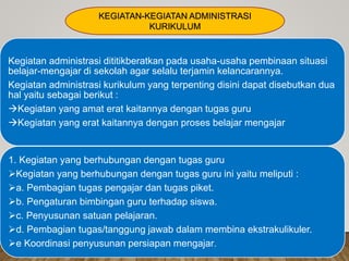 Kegiatan administrasi dititikberatkan pada usaha-usaha pembinaan situasi
belajar-mengajar di sekolah agar selalu terjamin kelancarannya.
Kegiatan administrasi kurikulum yang terpenting disini dapat disebutkan dua
hal yaitu sebagai berikut :
Kegiatan yang amat erat kaitannya dengan tugas guru
Kegiatan yang erat kaitannya dengan proses belajar mengajar
1. Kegiatan yang berhubungan dengan tugas guru
Kegiatan yang berhubungan dengan tugas guru ini yaitu meliputi :
a. Pembagian tugas pengajar dan tugas piket.
b. Pengaturan bimbingan guru terhadap siswa.
c. Penyusunan satuan pelajaran.
d. Pembagian tugas/tanggung jawab dalam membina ekstrakulikuler.
e Koordinasi penyusunan persiapan mengajar.
KEGIATAN-KEGIATAN ADMINISTRASI
KURIKULUM
 