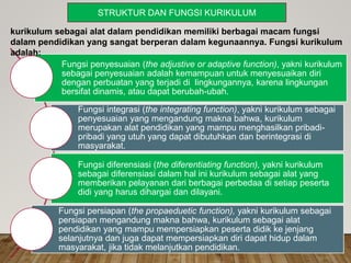 Fungsi penyesuaian (the adjustive or adaptive function), yakni kurikulum
sebagai penyesuaian adalah kemampuan untuk menyesuaikan diri
dengan perbuatan yang terjadi di lingkungannya, karena lingkungan
bersifat dinamis, atau dapat berubah-ubah.
Fungsi integrasi (the integrating function), yakni kurikulum sebagai
penyesuaian yang mengandung makna bahwa, kurikulum
merupakan alat pendidikan yang mampu menghasilkan pribadi-
pribadi yang utuh yang dapat dibutuhkan dan berintegrasi di
masyarakat.
Fungsi diferensiasi (the diferentiating function), yakni kurikulum
sebagai diferensiasi dalam hal ini kurikulum sebagai alat yang
memberikan pelayanan dari berbagai perbedaa di setiap peserta
didi yang harus dihargai dan dilayani.
Fungsi persiapan (the propaeduetic function), yakni kurikulum sebagai
persiapan mengandung makna bahwa, kurikulum sebagai alat
pendidikan yang mampu mempersiapkan peserta didik ke jenjang
selanjutnya dan juga dapat mempersiapkan diri dapat hidup dalam
masyarakat, jika tidak melanjutkan pendidikan.
kurikulum sebagai alat dalam pendidikan memiliki berbagai macam fungsi
dalam pendidikan yang sangat berperan dalam kegunaannya. Fungsi kurikulum
adalah:
STRUKTUR DAN FUNGSI KURIKULUM
 