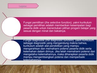 Fungsi pemilihan (the selective function), yakni kurikulum
sebagai pemilihan adalah memberikan kesempatan bagi
peserta didik untuk menentukan pilihan progam belajar yang
sesuai dengan minat dan bakatnya.
Fungsi diagnostik (the diagnostic function), yakni kurikulum
sebagai diagnostik yang mengandung makna bahwa,
kurikulum adalah alat pendidikan yang mampu
mengarahkan dan memahami potensi peserta didik serta
kelemahan dalam dirinya. Jika telah memahami potensi dan
mengetahui kelemahannya, maka diharapkan peserta didik
mampu mengembangkan potensi dan memperbaiki
kelemahannya
Lanjutan
 