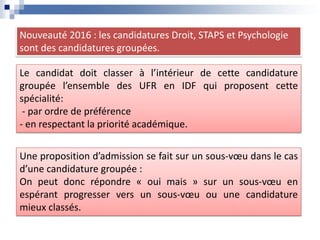 Nouveauté 2016 : les candidatures Droit, STAPS et Psychologie
sont des candidatures groupées.
Le candidat doit classer à l’intérieur de cette candidature
groupée l’ensemble des UFR en IDF qui proposent cette
spécialité:
- par ordre de préférence
- en respectant la priorité académique.
Une proposition d’admission se fait sur un sous-vœu dans le cas
d’une candidature groupée :
On peut donc répondre « oui mais » sur un sous-vœu en
espérant progresser vers un sous-vœu ou une candidature
mieux classés.
 