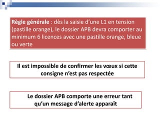 Règle générale : dès la saisie d’une L1 en tension
(pastille orange), le dossier APB devra comporter au
minimum 6 licences avec une pastille orange, bleue
ou verte
Le dossier APB comporte une erreur tant
qu’un message d’alerte apparaît
Il est impossible de confirmer les vœux si cette
consigne n’est pas respectée
 