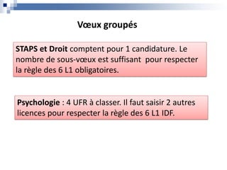 STAPS et Droit comptent pour 1 candidature. Le
nombre de sous-vœux est suffisant pour respecter
la règle des 6 L1 obligatoires.
Psychologie : 4 UFR à classer. Il faut saisir 2 autres
licences pour respecter la règle des 6 L1 IDF.
Vœux groupés
 