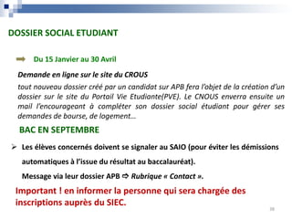 DOSSIER SOCIAL ETUDIANT
BAC EN SEPTEMBRE
Demande en ligne sur le site du CROUS
tout nouveau dossier créé par un candidat sur APB fera l’objet de la création d’un
dossier sur le site du Portail Vie Etudiante(PVE). Le CNOUS enverra ensuite un
mail l’encourageant à compléter son dossier social étudiant pour gérer ses
demandes de bourse, de logement…
 Les élèves concernés doivent se signaler au SAIO (pour éviter les démissions
automatiques à l’issue du résultat au baccalauréat).
Message via leur dossier APB  Rubrique « Contact ».
Important ! en informer la personne qui sera chargée des
inscriptions auprès du SIEC.
Du 15 Janvier au 30 Avril
38
OBJECTIFS
 