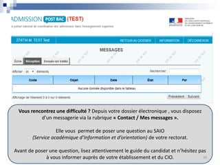 Vous rencontrez une difficulté ? Depuis votre dossier électronique , vous disposez
d’un messagerie via la rubrique « Contact / Mes messages ».
Elle vous permet de poser une question au SAIO
(Service académique d’Information et d’orientation) de votre rectorat.
Avant de poser une question, lisez attentivement le guide du candidat et n’hésitez pas
à vous informer auprès de votre établissement et du CIO. 39
 