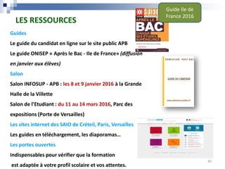 Guides
Le guide du candidat en ligne sur le site public APB
Le guide ONISEP « Après le Bac - Ile de France» (diffusion
en janvier aux élèves)
Salon
Salon INFOSUP - APB : les 8 et 9 janvier 2016 à la Grande
Halle de la Villette
Salon de l’Etudiant : du 11 au 14 mars 2016, Parc des
expositions (Porte de Versailles)
Les sites internet des SAIO de Créteil, Paris, Versailles
Les guides en téléchargement, les diaporamas…
Les portes ouvertes
Indispensables pour vérifier que la formation
est adaptée à votre profil scolaire et vos attentes.
LES RESSOURCES
Guide Ile de
France 2016
40
 