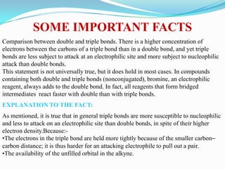 SOME IMPORTANT FACTS
Comparison between double and triple bonds. There is a higher concentration of
electrons between the carbons of a triple bond than in a double bond, and yet triple
bonds are less subject to attack at an electrophilic site and more subject to nucleophilic
attack than double bonds.
This statement is not universally true, but it does hold in most cases. In compounds
containing both double and triple bonds (nonconjugated), bromine, an electrophilic
reagent, always adds to the double bond. In fact, all reagents that form bridged
intermediates react faster with double than with triple bonds.
EXPLANATION TO THE FACT:
As mentioned, it is true that in general triple bonds are more susceptible to nucleophilic
and less to attack on an electrophilic site than double bonds, in spite of their higher
electron density.Because:-
•The electrons in the triple bond are held more tightly because of the smaller carbon–
carbon distance; it is thus harder for an attacking electrophile to pull out a pair.
•The availability of the unfilled orbital in the alkyne.
 