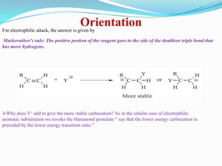 Orientation
For electrophilic attack, the answer is given by

Markovnikov’s rule: The positive portion of the reagent goes to the side of the doubleor triple bond that
has more hydrogens.




Why does Y+ add to give the more stable carbocation? As in the similar case of electrophilic
aromatic substitution we invoke the Hammond postulate “ say that the lower energy carbocation is
preceded by the lower energy transition state.”
 