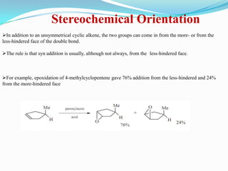 Stereochemical Orientation
In addition to an unsymmetrical cyclic alkene, the two groups can come in from the more- or from the
less-hindered face of the double bond.

The rule is that syn addition is usually, although not always, from the less-hindered face.



For example, epoxidation of 4-methylcyclopentene gave 76% addition from the less-hindered and 24%
from the more-hindered face
 