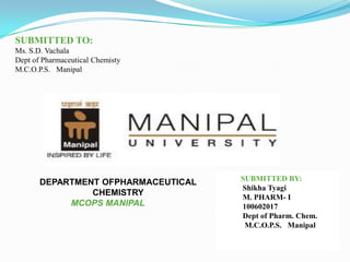 SUBMITTED TO:
Ms. S.D. Vachala
Dept of Pharmaceutical Chemisty
M.C.O.P.S. Manipal




                                     SUBMITTED BY:
       DEPARTMENT OFPHARMACEUTICAL
                                     Shikha Tyagi
                CHEMISTRY            M. PHARM- I
            MCOPS MANIPAL            100602017
                                     Dept of Pharm. Chem.
                                      M.C.O.P.S. Manipal
 