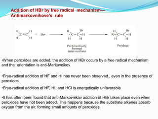 Addition of HBr by free radical mechanism—
     Antimarkovnikove’s rule




•When peroxides are added, the addition of HBr occurs by a free radical mechanism
and the orientation is anti-Markovnikov

•Free-radical addition of HF and HI has never been observed., even in the presence of
peroxides
•Free-radical addition of HF, HI, and HCl is energetically unfavorable

•It has often been found that anti-Markovnikov addition of HBr takes place even when
peroxides have not been added. This happens because the substrate alkenes absorb
oxygen from the air, forming small amounts of peroxides
 
