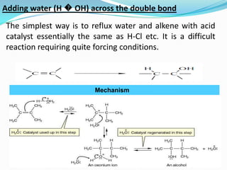 Adding water (H � OH) across the double bond
The simplest way is to reflux water and alkene with acid
catalyst essentially the same as H-Cl etc. It is a difficult
reaction requiring quite forcing conditions.



                         Mechanism
 