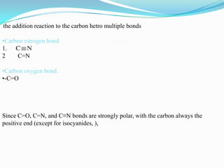 the addition reaction to the carbon hetro multiple bonds

•Carbon nitrogen bond
1.
2    C=N

•Carbon oxygen bond.
•-C=O




Since C=O, C=N, and C≡N bonds are strongly polar, with the carbon always the
positive end (except for isocyanides, ),
 