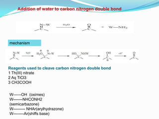 Addition of water to carbon nitrogen double bond




mechanism




Reagents used to cleave carbon nitrogen double bond
1 Th(III) nitrate
2 Aq TiCl3
3 CH3COOH


W------OH (oximes)
W-------NHCONH2
(semicarbazone)
W--------- NHAr(arylhydrazone)
W--------Ar(shiffs base)
 