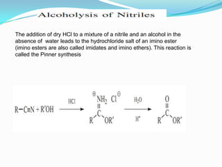 The addition of dry HCl to a mixture of a nitrile and an alcohol in the
absence of water leads to the hydrochloride salt of an imino ester
(imino esters are also called imidates and imino ethers). This reaction is
called the Pinner synthesis
 