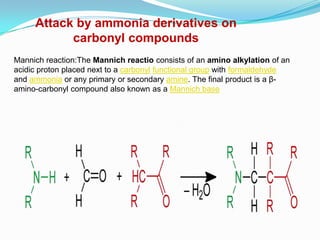 Attack by ammonia derivatives on
           carbonyl compounds
Mannich reaction:The Mannich reactio consists of an amino alkylation of an
acidic proton placed next to a carbonyl functional group with formaldehyde
and ammonia or any primary or secondary amine. The final product is a β-
amino-carbonyl compound also known as a Mannich base
 