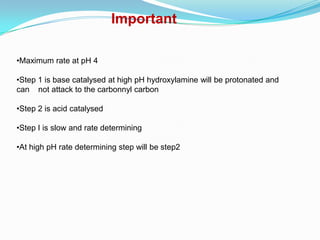Important

•Maximum rate at pH 4

•Step 1 is base catalysed at high pH hydroxylamine will be protonated and
can not attack to the carbonnyl carbon

•Step 2 is acid catalysed

•Step I is slow and rate determining

•At high pH rate determining step will be step2
 