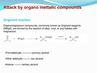 Attack by organo mettalic compounds

Grignard reaction
Organomagnesium compounds, commonly known as Grignard reagents
(RMgX), are formed by the reaction of alkyl, vinyl, or aryl halides with
magnesium
metal, usually in ether solvents such as diethyl ether or THF




 •Formaldehyde -------------primary alcohol

 •Other aldehyde --------- sec alcohol

 •Ketone --------- tertiary alcohol
 