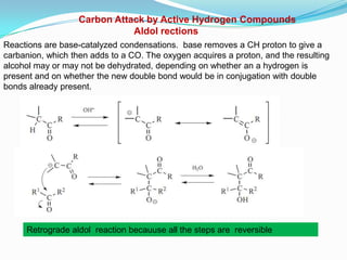Carbon Attack by Active Hydrogen Compounds
                              Aldol rections
Reactions are base-catalyzed condensations. base removes a CH proton to give a
carbanion, which then adds to a CO. The oxygen acquires a proton, and the resulting
alcohol may or may not be dehydrated, depending on whether an a hydrogen is
present and on whether the new double bond would be in conjugation with double
bonds already present.




     Retrograde aldol reaction becauuse all the steps are reversible
 