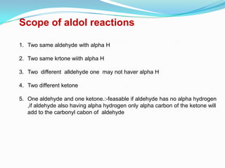 Scope of aldol reactions

1. Two same aldehyde with alpha H

2. Two same krtone wiith alpha H

3. Two different alldehyde one may not haver alpha H

4. Two different ketone

5. One aldehyde and one ketone.:-feasable if aldehyde has no alpha hydrogen
   ,if aldehyde also having alpha hydrogen only alpha carbon of the ketone will
   add to the carbonyl cabon of aldehyde
 