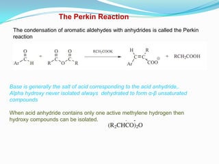 The Perkin Reaction
 The condensation of aromatic aldehydes with anhydrides is called the Perkin
 reaction




Base is generally the salt of acid corresponding to the acid anhydride,.
Alpha hydroxy never isolated always dehydrated to form α-β unsaturated
compounds

When acid anhydride contains only one active methylene hydrogen then
hydroxy compounds can be isolated.
 