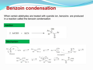 Benzoin condensation
When certain aldehydes are treated with cyanide ion, benzoins are produced
in a reaction called the benzoin condensation

reaction




  Mechanism
 